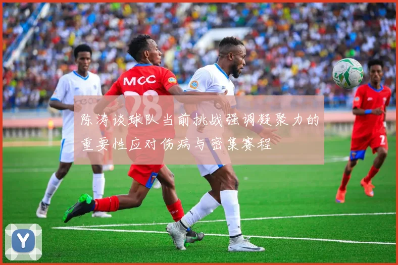 陈涛谈球队当前挑战强调凝聚力的重要性应对伤病与密集赛程