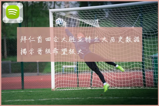 拜仁首回合大胜亚特兰大历史数据揭示晋级希望极大
